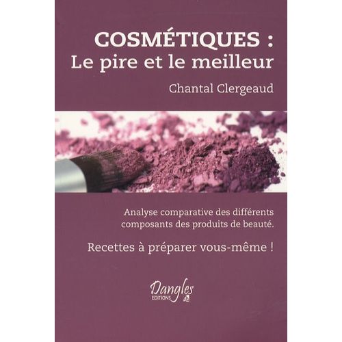 Cosmétiques : Le Pire Et Le Meilleur - Analyse Comparative Des Différents Composants Des Produits De Beauté. Recettes À Préparer Vous-Même !