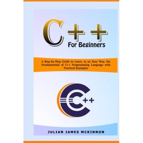 C++ For Beginners: A Step-By-Step Guide To Learn, In An Easy Way, The Fundamentals Of C++ Programming Language With Practical Examples