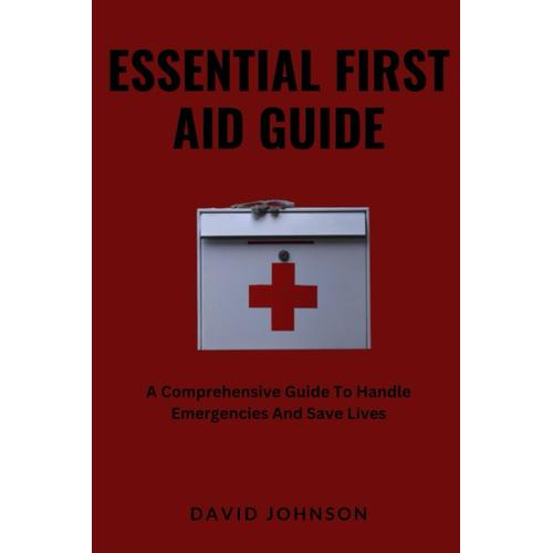 Essential First Aid Guide: A Comprehensive Guide To Handle Emergencies And Save Lives