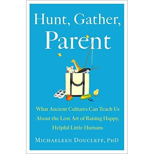 Hunt, Gather, Parent: What Ancient Cultures Can Teach Us About The Lost Art Of Raising Happy, Helpful Little Humans