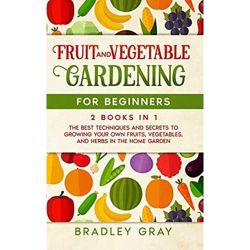 Fruit And Vegetable Gardening For Beginners: 2 Books In 1: The Best Techniques And Secrets To Growing Your Own Fruits And Vegetables In The Home Garde