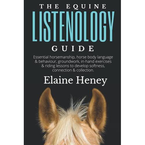The Equine Listenology Guide - Essential Horsemanship, Horse Body Language & Behaviour, Groundwork, In-Hand Exercises & Riding Lessons To Develop Softness, Connection & Collection.