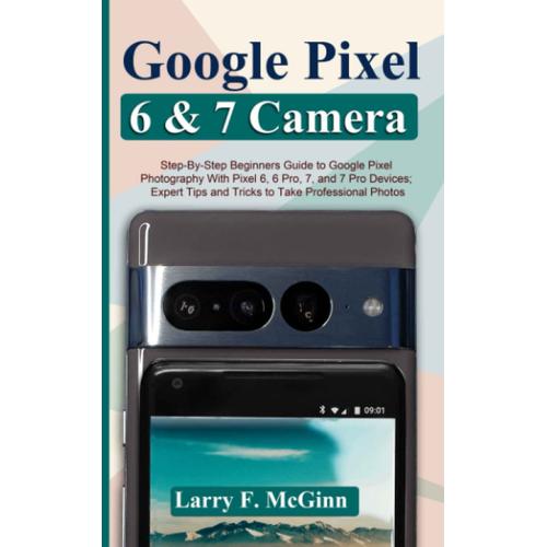 Google Pixel 6 And 7 Camera: Step-By-Step Beginners Guide To Google Pixel Photography With Pixel 6, 6 Pro, 7, And 7 Pro Devices; Expert Tips And Tricks To Take Professional Photos