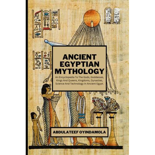 Ancient Egyptian Mythology: An Encyclopedia To The Gods, Goddesses, Kings And Queens, Kingdoms, Dynasties, Science And Technology In Ancient Egypt.