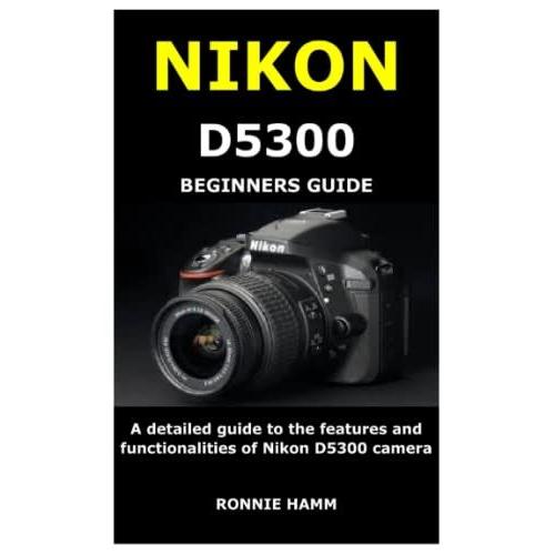 Nikon D5300 Beginners Guide: A Detailed Guide To The Features And Functionalities Of Nikon D5300 Camera