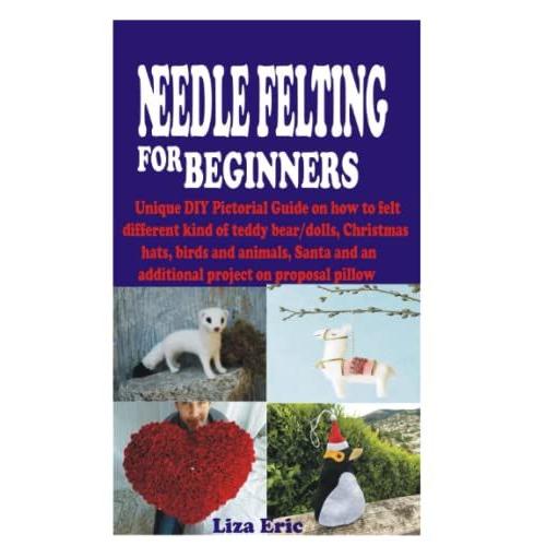 Needle Felting For Beginners: Unique Diy Pictorial Guide On How To Felt Different Kind Of Teddy Bear/Dolls, Christmas Hats, Birds And Animals, Santa And An Additional Project On Proposal Pillow