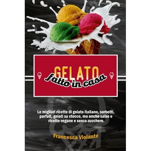 Gelato Fatto In Casa: Le Migliori Ricette Di Gelato Italiano, Sorbetti, Parfait, Gelati Su Stecco, Ma Anche Salse E Ricette Vegane E Senza Zucchero.