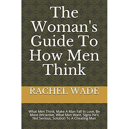 The Woman's Guide To How Men Think: What Men Think, Make A Man Fall In Love, Be More Attractive, What Men Want, Signs He's Not Serious, Solution To A Cheating Man