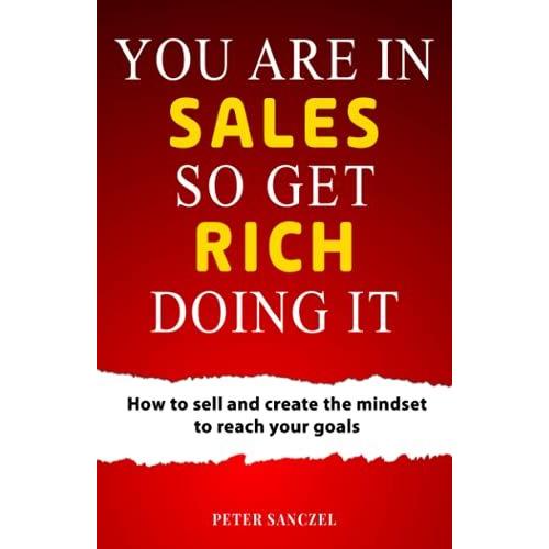 You Are In Sales So Get Rich Doing It: How To Sell And Create The Mindset To Reach Your Goals