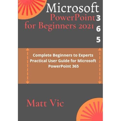 Microsoft Powerpoint 365 For Beginners 2021: Complete Beginners To Experts Practical User Guide For Microsoft Powerpoint 365