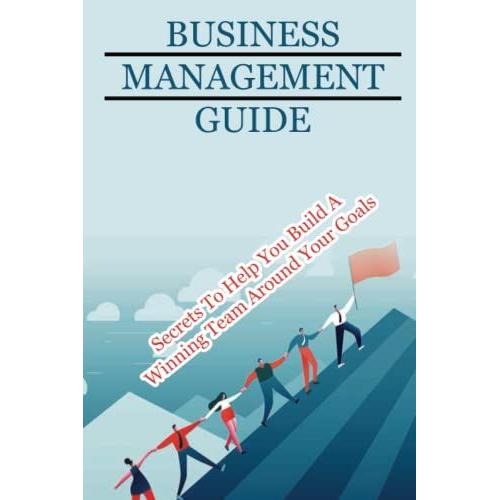 Business Management Guide: Secrets To Help You Build A Winning Team Around Your Goals