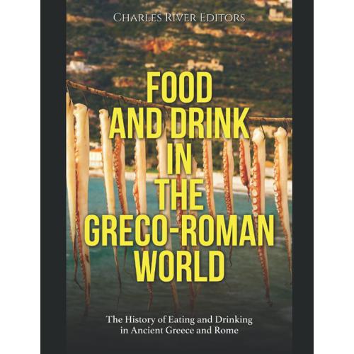 Food And Drink In The Greco-Roman World: The History Of Eating And Drinking In Ancient Greece And Rome