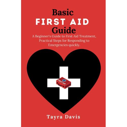 Basic First Aid Guide: A Beginner's Guide To First Aid Treatment, Practical Steps For Responding To Emergencies Quickly.