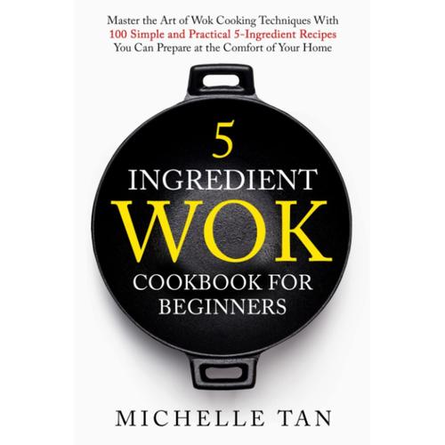 5 Ingredient Wok Cookbook For Beginners: Master The Art Of Wok Cooking Techniques With 100 Simple And Practical 5 Ingredient Recipes You Can Prepare At The Comfort Of Your Home