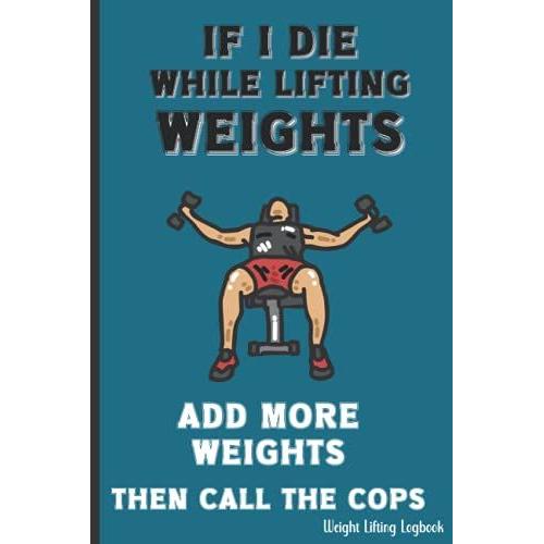 If I Die While Lifting Weights Add More Weights Then Call The Cops Weight Lifting Logbook: Bodybuilding Physical Fitness Record Book