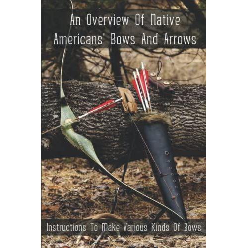 An Overview Of Native Americans' Bows And Arrows: Instructions To Make Various Kinds Of Bows