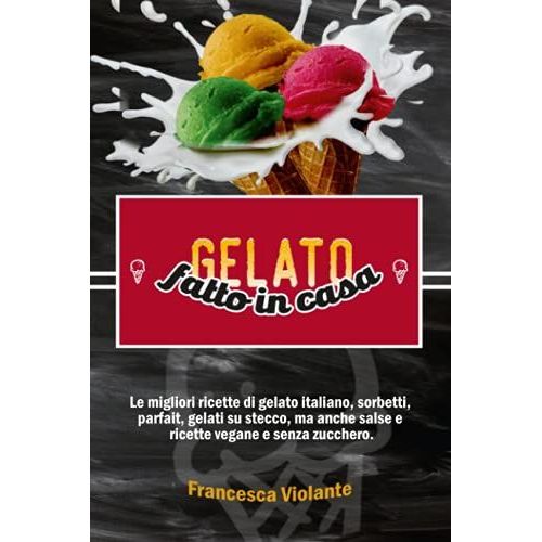 Gelato Fatto In Casa: Le Migliori Ricette Di Gelato Italiano, Sorbetti, Parfait, Gelati Su Stecco, Ma Anche Salse E Ricette Vegane E Senza Zucchero.