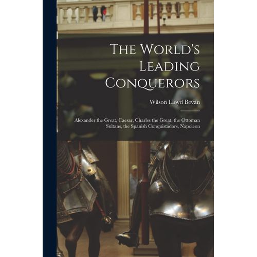 The World's Leading Conquerors: Alexander The Great, Caesar, Charles The Great, The Ottoman Sultans, The Spanish Conquistadors, Napoleon