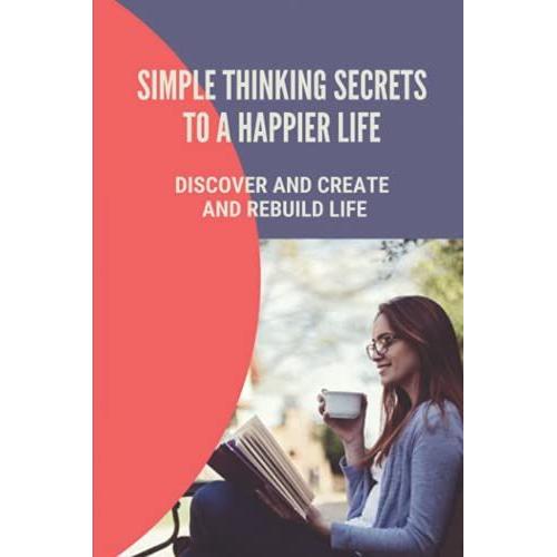Simple Thinking Secrets To A Happier Life: Discover And Create And Rebuild Life: How To Live In The Present