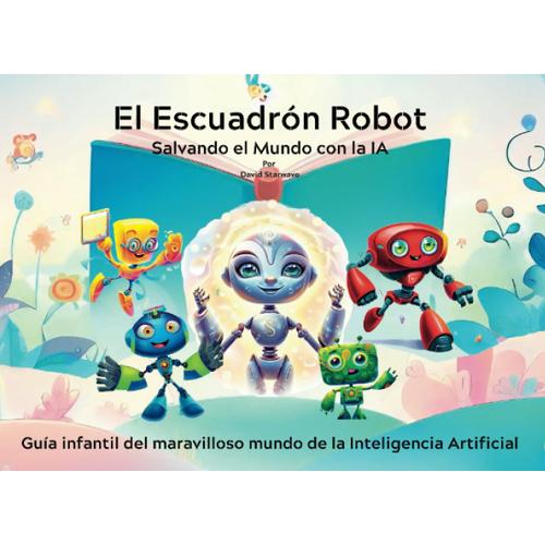 El Escuadrón Robot Salvando El Mundo Con La Ia: Guía Infantil Del Maravilloso Mundo De La Inteligencia Artificial