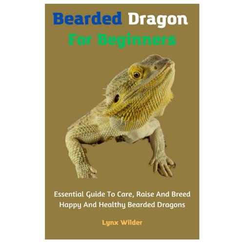 Bearded Dragon For Beginners: Essential Guide To Care, Raise And Breed Happy And Healthy Bearded Dragons