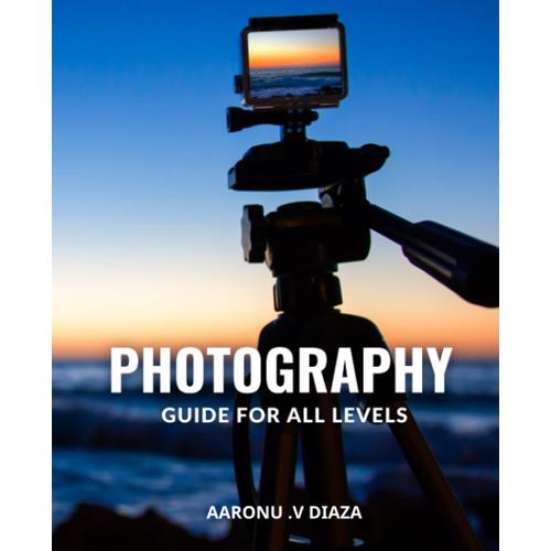 Photography Guide For All Levels: The Ultimate Beginner's Guide To Photography | From Mastering Your Camera To Creating Stunning Images, Expert Tips And Techniques For Every Aspiring Photographer