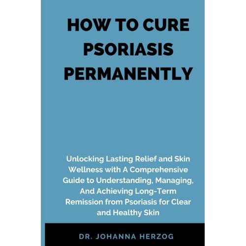 How To Cure Psoriasis Permanently: Unlocking Lasting Relief And Skin Wellness With A Comprehensive Guide To Understanding, Managing, And Achieving Long-Term Remission From Psoriasis For Clear And Heal