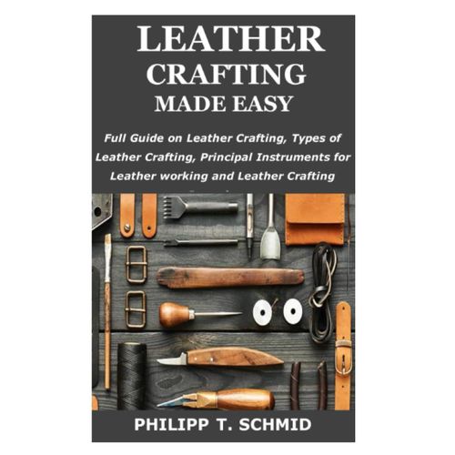 Leather Crafting Made Easy: Full Guide On Leather Crafting, Types Of Leather Crafting, Principal Instruments For Leather Working And Leather Crafting Procedures, Etc.