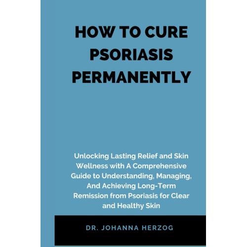 How To Cure Psoriasis Permanently: Unlocking Lasting Relief And Skin Wellness With A Comprehensive Guide To Understanding, Managing, And Achieving Long-Term Remission From Psoriasis For Clear And Heal