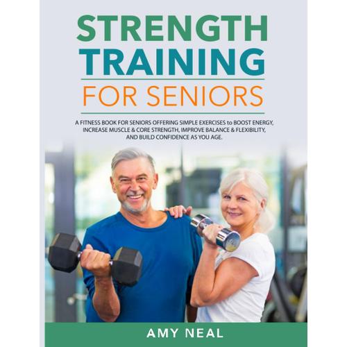 Strength Training For Seniors: A Fitness Book For Seniors Offering Simple Exercises To Boost Energy, Increase Muscle & Core Strength, Improve Balance & Flexibility, And Build Confidence As You Age
