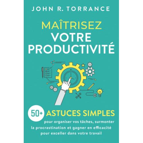Maîtrisez Votre Productivité: 50+ Astuces Simples Pour Organiser Vos Tâches, Surmonter La Procrastination Et Gagner En Efficacité Pour Exceller Dans Votre Travail