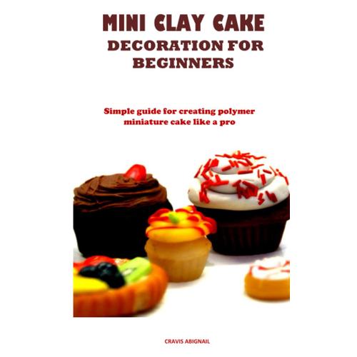 Mini Clay Cake Decoration For Beginners: Simple Guide For Creating Polymer Miniature Cake Like A Pro