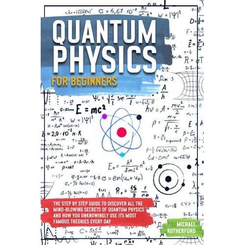 Quantum Physics For Beginners: The Step By Step Guide To Discover All The Mind-Blowing Secrets Of Quantum Physics And How You Unknowingly Use Its Most Famous Theories Every Day