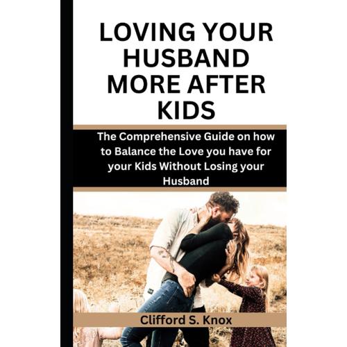 Loving Your Husband More After Kids: The Comprehensive Guide On How To Balance The Love You Have For Your Kids Without Losing Your Husband