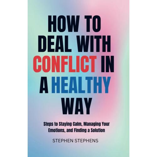 How To Deal With Conflict In A Healthy Way: Steps To Staying Calm, Managing Your Emotions, And Finding A Solution