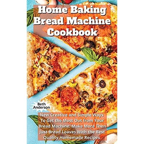 Home Baking Bread Machine Cookbook: New Creative And Simple Ways To Get The Most Out From Your Bread Machine. Make More Then Just Bread Loaves With Th