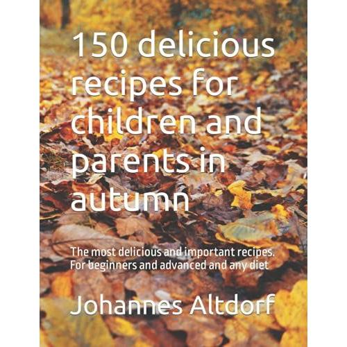 150 Delicious Recipes For Children And Parents In Autumn: The Most Delicious And Important Recipes. For Beginners And Advanced And Any Diet