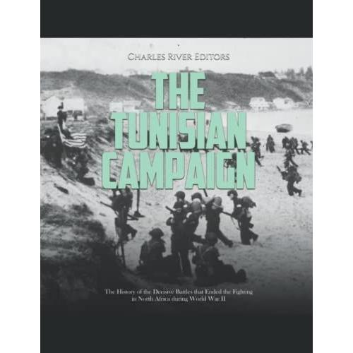 The Tunisian Campaign: The History Of The Decisive Battles That Ended The Fighting In North Africa During World War Ii