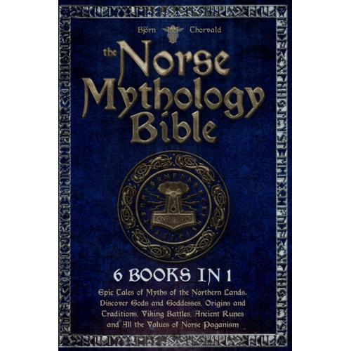 The Norse Mythology Bible: [6 In 1]: Epic Tales Of Myths Of The Northern Lands. Discover Gods And Goddesses, Origins And Traditions, Viking Battles, Ancient Runes And All The Values Of Norse Paganism.