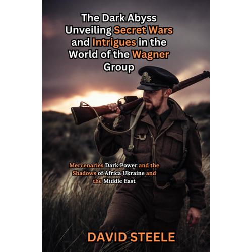 The Dark Abyss: Unveiling Secret Wars And Intrigues In The World Of The Wagner Group: Mercenaries, Dark Power, And The Shadows Of Africa, Ukraine, And The Middle East