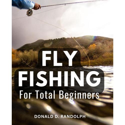 Fly Fishing For Total Beginners: A Fly-Fishing Guide To World-Class Water | Unlock The Secrets Of Hatches, Flies, Seasons, And Expert Advice For An Unforgettable Fly-Fishing Experience