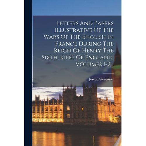Letters And Papers Illustrative Of The Wars Of The English In France During The Reign Of Henry The Sixth, King Of England, Volumes 1-2...