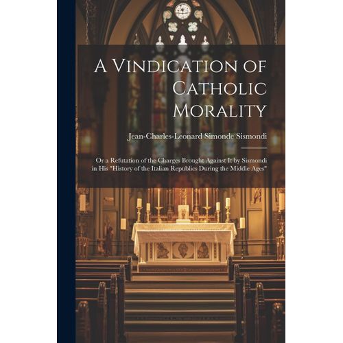 A Vindication Of Catholic Morality: Or A Refutation Of The Charges Brought Against It By Sismondi In His "History Of The Italian Republics During The