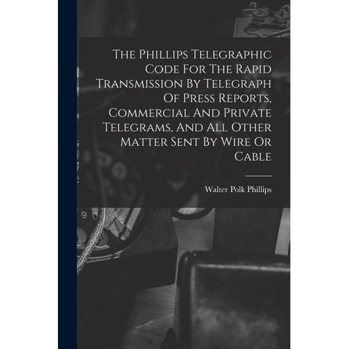 The Phillips Telegraphic Code For The Rapid Transmission By Telegraph Of Press Reports, Commercial And Private Telegrams, And All Other Matter Sent By