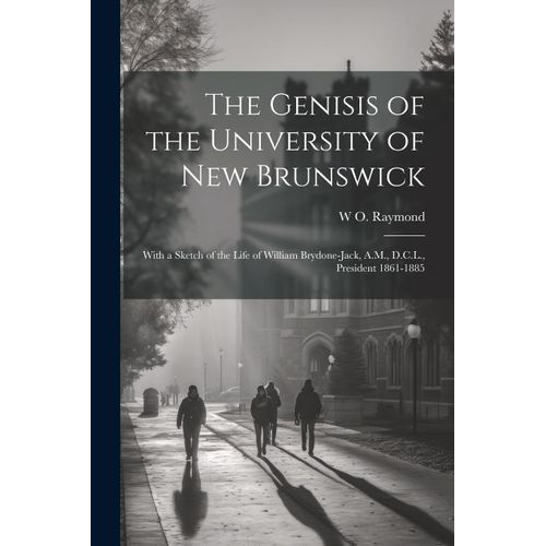 The Genisis Of The University Of New Brunswick; With A Sketch Of The Life Of William Brydone-Jack, A.M., D.C.L., President 1861-1885
