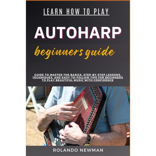 Learn How To Play Autoharp Beginners Guide: Guide To Master The Basics, Step-By-Step Lessons, Techniques, And Easy-To-Follow Tips For Beginners To Play Beautiful Music With Confidence