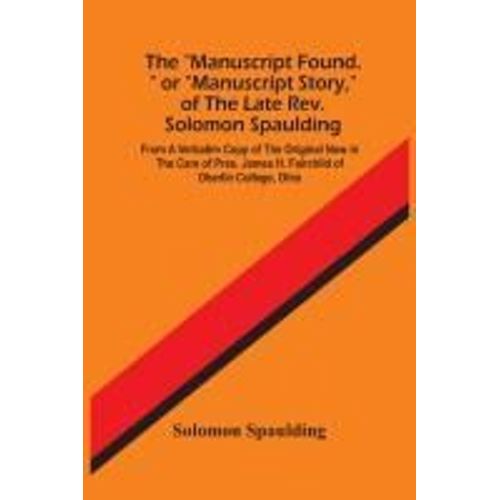 The "Manuscript Found." Or "Manuscript Story," Of The Late Rev. Solomon Spaulding; From A Verbatim Copy Of The Original Now In The Care Of Pres. James H. Fairchild Of Oberlin College, Ohio