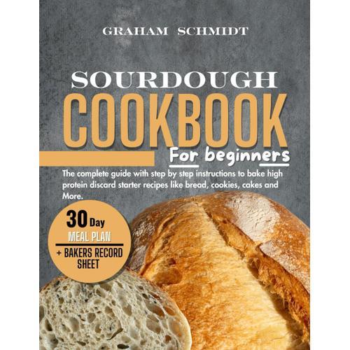 Sourdough Cookbook For Beginners: The Complete Guide With Step By Step Instructions To Bake High Protein Discard Starter Recipes Like Bread, Cookies, Cakes, And More