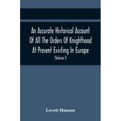 An Accurate Historical Account Of All The Orders Of Knighthood At Present Existing In Europe. To Which Are Prefixed A Critical Dissertaion Upon The Ancient And Present State Of Those Equestrian Institutions, And A Prefatory Discourse On The Origin Of Knig