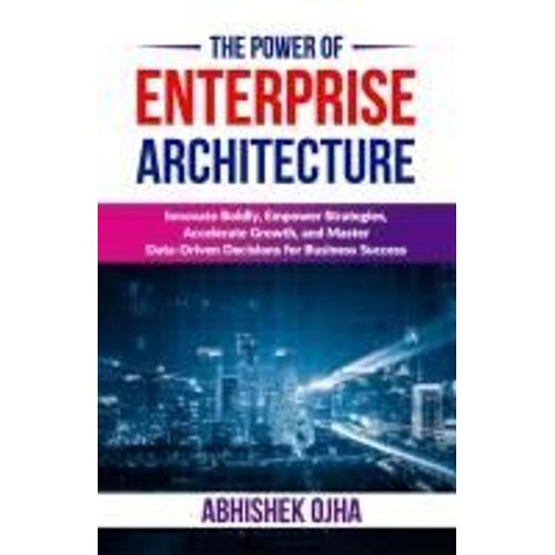 The Power Of Enterprise Architecture: Innovate Boldly, Empower Strategies, Accelerate Growth, And Master Data-Driven Decisions For Business Success